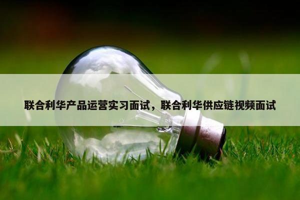 联合利华产品运营实习面试，联合利华供应链视频面试