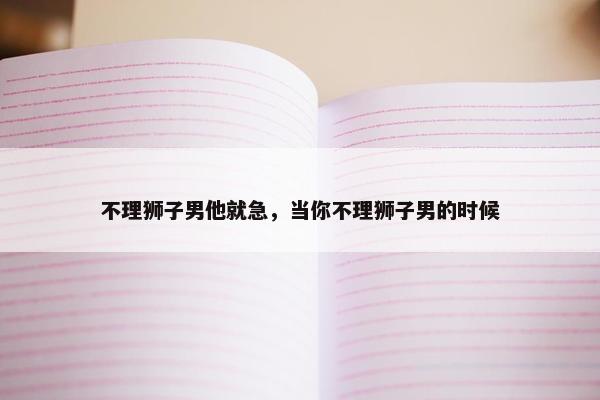 不理狮子男他就急，当你不理狮子男的时候