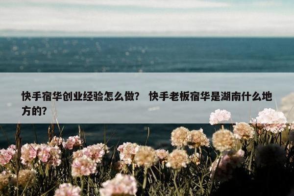 快手宿华创业经验怎么做？ 快手老板宿华是湖南什么地方的？