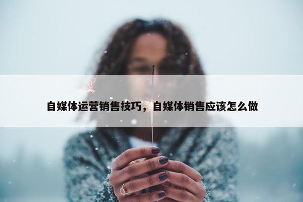 自媒体运营销售技巧，自媒体销售应该怎么做