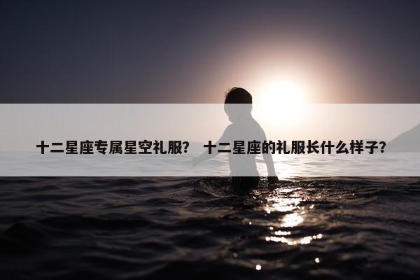 十二星座专属星空礼服？ 十二星座的礼服长什么样子？
