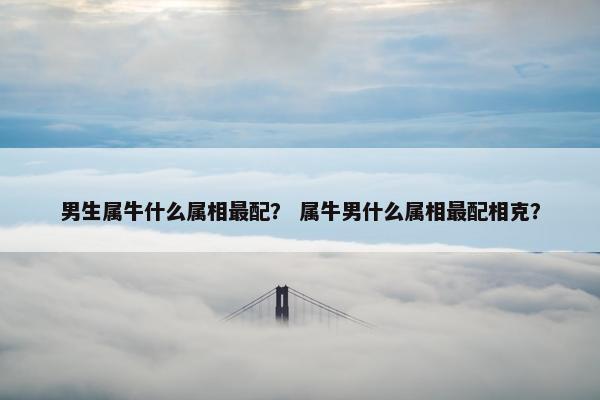 男生属牛什么属相最配？ 属牛男什么属相最配相克？