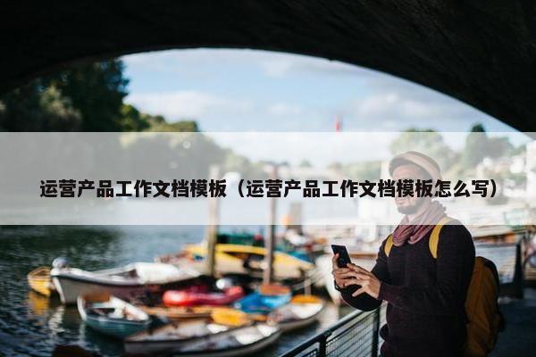 运营产品工作文档模板（运营产品工作文档模板怎么写）