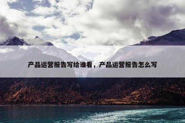 产品运营报告写给谁看，产品运营报告怎么写
