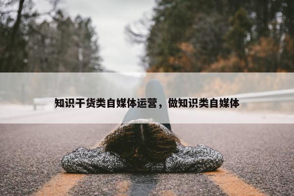 知识干货类自媒体运营，做知识类自媒体