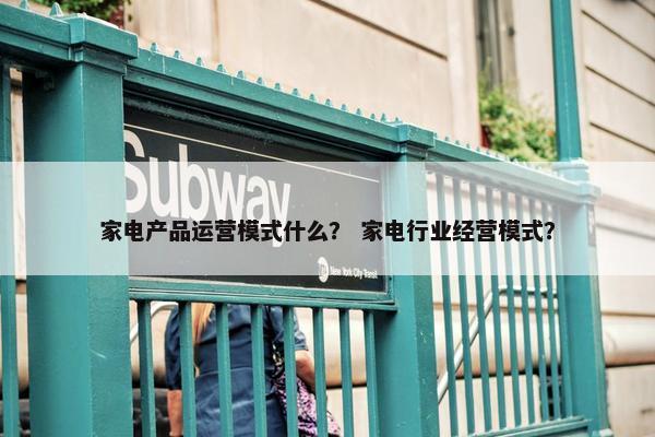 家电产品运营模式什么？ 家电行业经营模式？