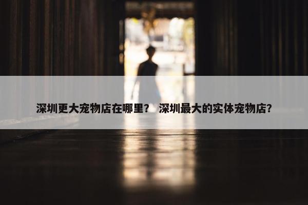 深圳更大宠物店在哪里？ 深圳最大的实体宠物店？