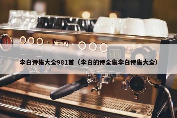 李白诗集大全981首（李白的诗全集李白诗集大全）