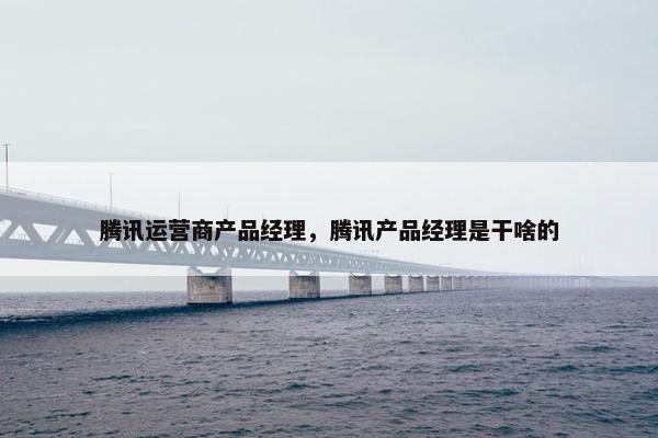 腾讯运营商产品经理，腾讯产品经理是干啥的