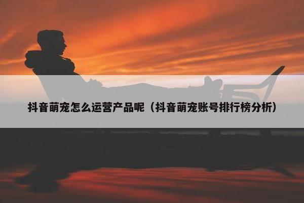 抖音萌宠怎么运营产品呢（抖音萌宠账号排行榜分析）
