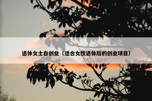 退休女士自创业（适合女性退休后的创业项目）