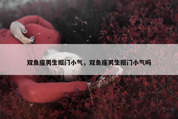 双鱼座男生抠门小气，双鱼座男生抠门小气吗