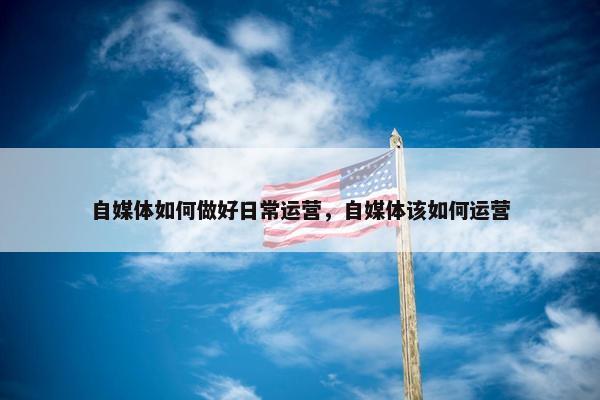 自媒体如何做好日常运营，自媒体该如何运营