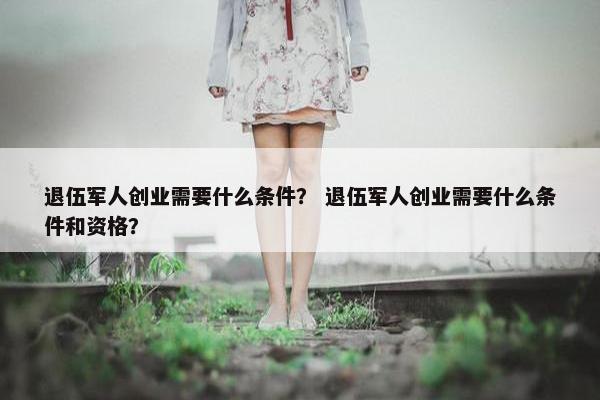 退伍军人创业需要什么条件？ 退伍军人创业需要什么条件和资格？