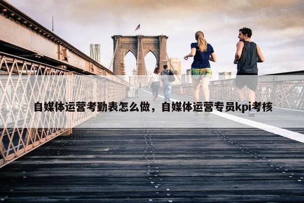 自媒体运营考勤表怎么做，自媒体运营专员kpi考核