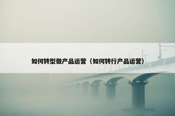 如何转型做产品运营（如何转行产品运营）