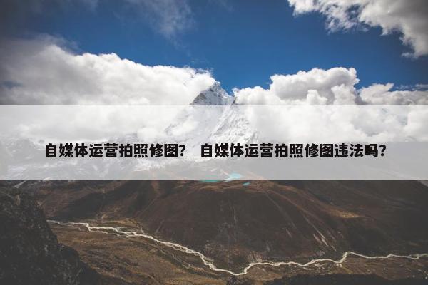 自媒体运营拍照修图？ 自媒体运营拍照修图违法吗？