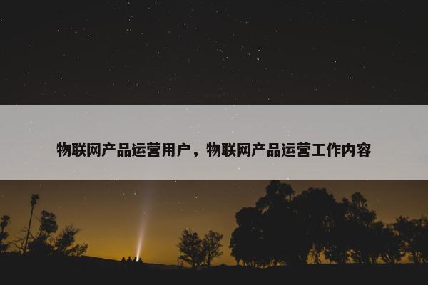 物联网产品运营用户，物联网产品运营工作内容