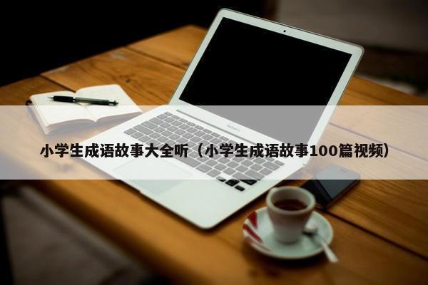 小学生成语故事大全听（小学生成语故事100篇视频）