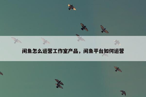 闲鱼怎么运营工作室产品，闲鱼平台如何运营