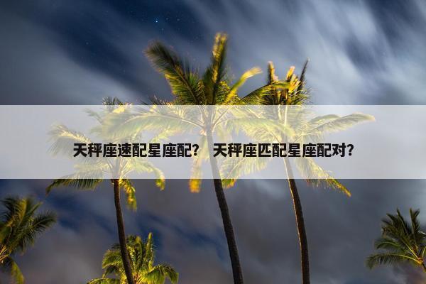 天秤座速配星座配？ 天秤座匹配星座配对？