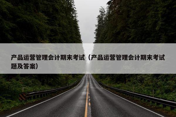 产品运营管理会计期末考试（产品运营管理会计期末考试题及答案）