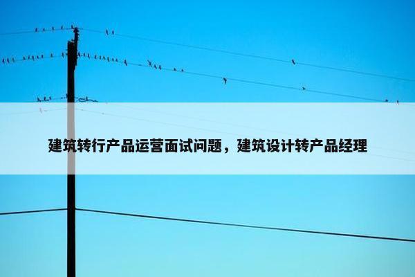 建筑转行产品运营面试问题，建筑设计转产品经理