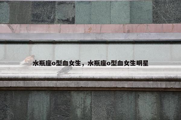 水瓶座o型血女生，水瓶座o型血女生明星