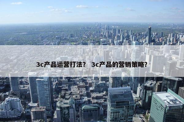 3c产品运营打法？ 3c产品的营销策略？
