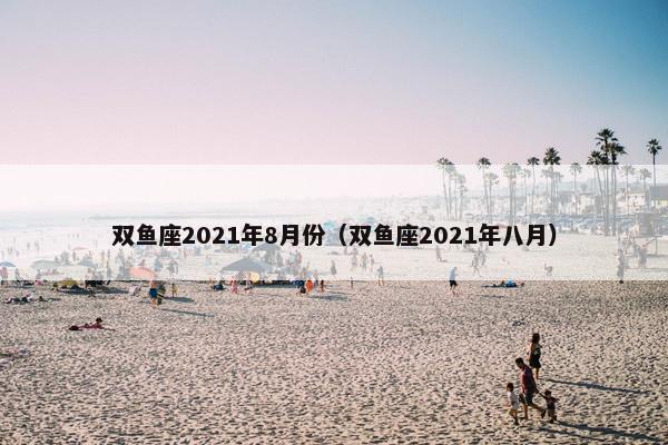 双鱼座2021年8月份（双鱼座2021年八月）