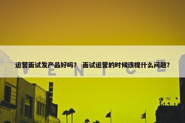 运营面试发产品好吗？ 面试运营的时候该提什么问题？