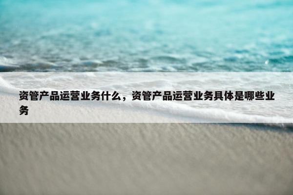 资管产品运营业务什么，资管产品运营业务具体是哪些业务