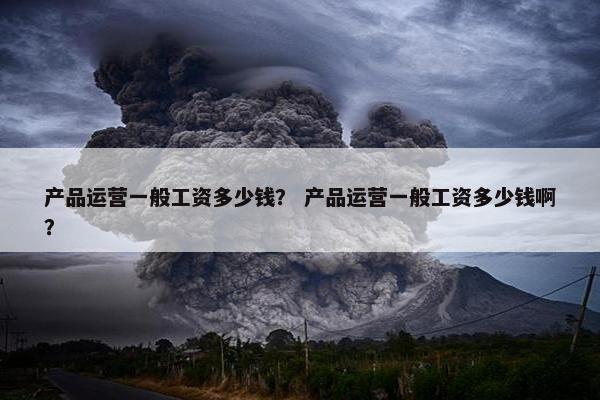 产品运营一般工资多少钱？ 产品运营一般工资多少钱啊？