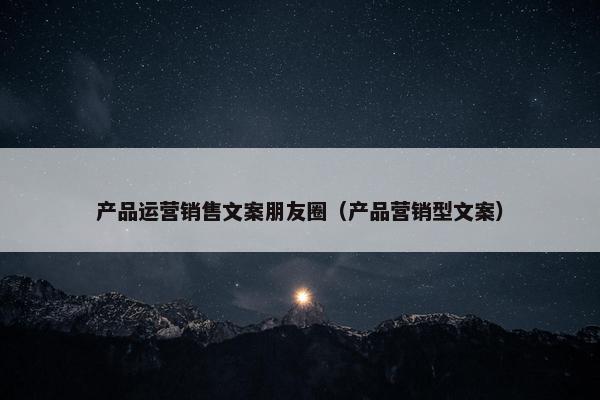 产品运营销售文案朋友圈（产品营销型文案）