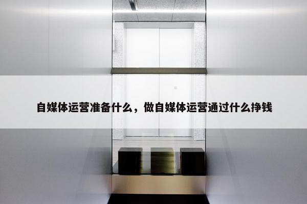 自媒体运营准备什么，做自媒体运营通过什么挣钱