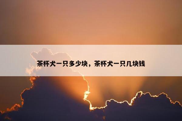 茶杯犬一只多少块，茶杯犬一只几块钱