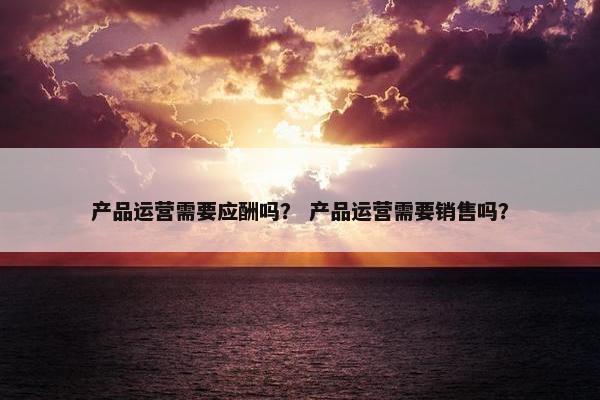 产品运营需要应酬吗？ 产品运营需要销售吗？