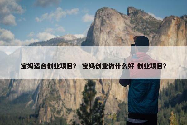 宝妈适合创业项目？ 宝妈创业做什么好 创业项目？