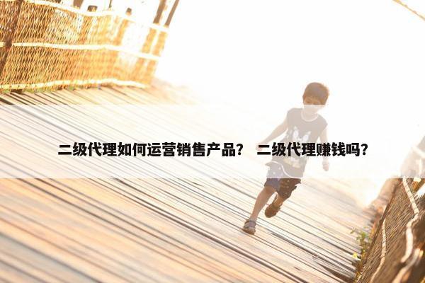 二级代理如何运营销售产品？ 二级代理赚钱吗？