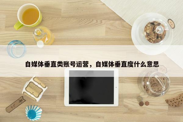 自媒体垂直类账号运营，自媒体垂直度什么意思