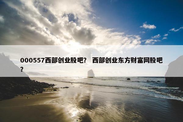 000557西部创业股吧？ 西部创业东方财富网股吧？