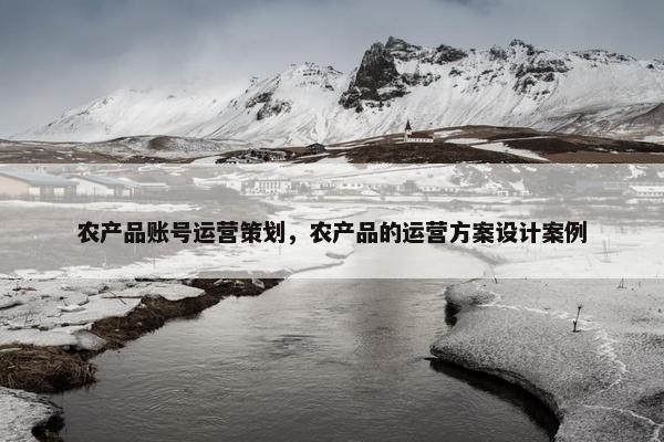 农产品账号运营策划，农产品的运营方案设计案例