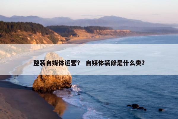 整装自媒体运营？ 自媒体装修是什么类？