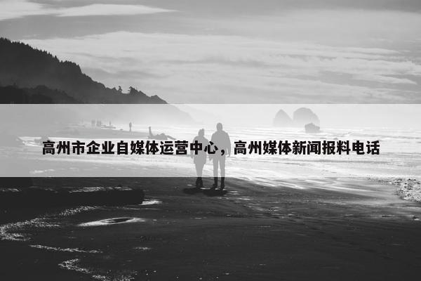 高州市企业自媒体运营中心，高州媒体新闻报料电话