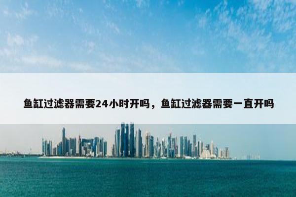 鱼缸过滤器需要24小时开吗，鱼缸过滤器需要一直开吗