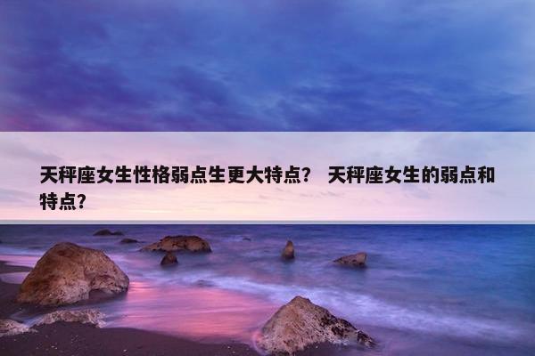 天秤座女生性格弱点生更大特点？ 天秤座女生的弱点和特点？