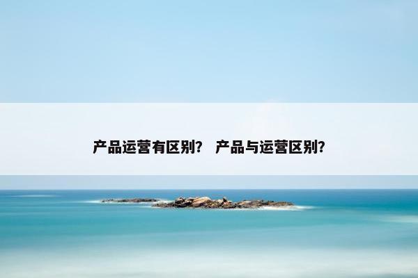 产品运营有区别？ 产品与运营区别？