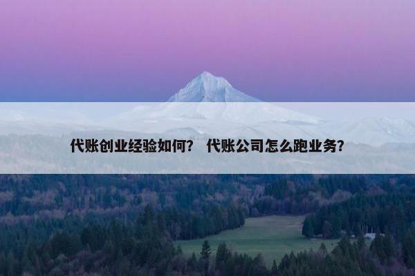 代账创业经验如何？ 代账公司怎么跑业务？