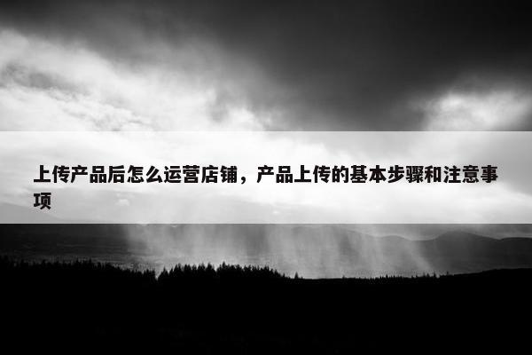 上传产品后怎么运营店铺，产品上传的基本步骤和注意事项
