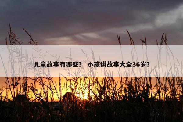 儿童故事有哪些？ 小孩讲故事大全36岁？